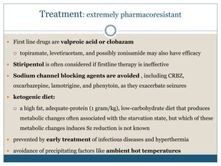 Treatment: extremely pharmacoresistant
 First line drugs are valproic acid or clobazam
 topiramate, levetiracetam, and possibly zonisamide may also have efficacy
 Stiripentol is often considered if firstline therapy is ineffective
 Sodium channel blocking agents are avoided , including CRBZ,
oxcarbazepine, lamotrigine, and phenytoin, as they exacerbate seizures
 ketogenic diet:
 a high fat, adequate-protein (1 gram/kg), low-carbohydrate diet that produces
metabolic changes often associated with the starvation state, but which of these
metabolic changes induces Sz reduction is not known
 prevented by early treatment of infectious diseases and hyperthermia
 avoidance of precipitating factors like ambient hot temperatures
 