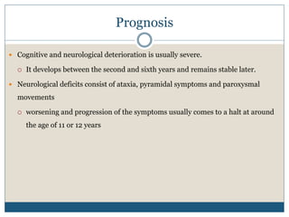 Prognosis
 Cognitive and neurological deterioration is usually severe.
 It develops between the second and sixth years and remains stable later.
 Neurological deficits consist of ataxia, pyramidal symptoms and paroxysmal
movements
 worsening and progression of the symptoms usually comes to a halt at around
the age of 11 or 12 years
 