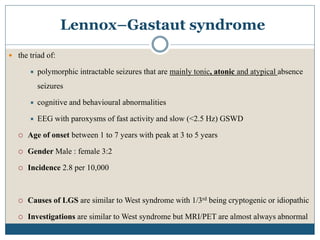 Lennox–Gastaut syndrome
 the triad of:
 polymorphic intractable seizures that are mainly tonic, atonic and atypical absence
seizures
 cognitive and behavioural abnormalities
 EEG with paroxysms of fast activity and slow (<2.5 Hz) GSWD
 Age of onset between 1 to 7 years with peak at 3 to 5 years
 Gender Male : female 3:2
 Incidence 2.8 per 10,000
 Causes of LGS are similar to West syndrome with 1/3rd being cryptogenic or idiopathic
 Investigations are similar to West syndrome but MRI/PET are almost always abnormal
 