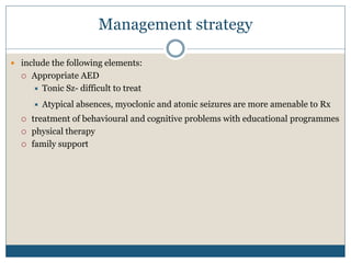 Management strategy
 include the following elements:
 Appropriate AED
 Tonic Sz- difficult to treat
 Atypical absences, myoclonic and atonic seizures are more amenable to Rx
 treatment of behavioural and cognitive problems with educational programmes
 physical therapy
 family support
 