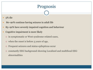 Prognosis
 5% die
 80–90% continue having seizures in adult life
 85–92% have severely impaired cognition and behaviour
 Cognitive impairment is more likely
 in symptomatic or West syndrome-related cases,
 when the onset is before 3 years of age,
 Frequent seizures and status epilepticus occur
 constantly EEG background showing Localised and multifocal EEG
abnormalities
 