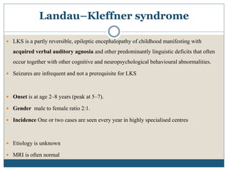 Landau–Kleffner syndrome
 LKS is a partly reversible, epileptic encephalopathy of childhood manifesting with
acquired verbal auditory agnosia and other predominantly linguistic deficits that often
occur together with other cognitive and neuropsychological behavioural abnormalities.
 Seizures are infrequent and not a prerequisite for LKS
 Onset is at age 2–8 years (peak at 5–7).
 Gender male to female ratio 2:1.
 Incidence One or two cases are seen every year in highly specialised centres
 Etiology is unknown
 MRI is often normal
 