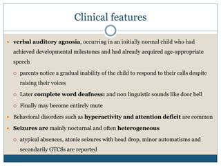 Clinical features
 verbal auditory agnosia, occurring in an initially normal child who had
achieved developmental milestones and had already acquired age-appropriate
speech
 parents notice a gradual inability of the child to respond to their calls despite
raising their voices
 Later complete word deafness; and non linguistic sounds like door bell
 Finally may become entirely mute
 Behavioral disorders such as hyperactivity and attention deficit are common
 Seizures are mainly nocturnal and often heterogeneous
 atypical absences, atonic seizures with head drop, minor automatisms and
secondarily GTCSs are reported
 