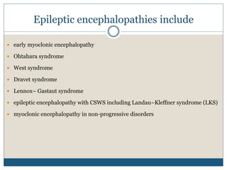 Epileptic encephalopathies include
 early myoclonic encephalopathy
 Ohtahara syndrome
 West syndrome
 Dravet syndrome
 Lennox– Gastaut syndrome
 epileptic encephalopathy with CSWS including Landau–Kleffner syndrome (LKS)
 myoclonic encephalopathy in non-progressive disorders
 