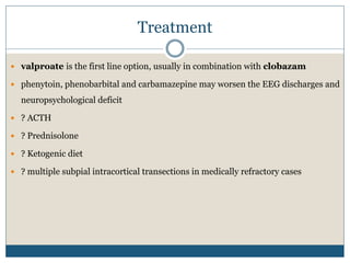 Treatment
 valproate is the first line option, usually in combination with clobazam
 phenytoin, phenobarbital and carbamazepine may worsen the EEG discharges and
neuropsychological deficit
 ? ACTH
 ? Prednisolone
 ? Ketogenic diet
 ? multiple subpial intracortical transections in medically refractory cases
 
