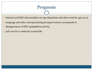 Prognosis
 Seizures and EEG abnormalities are age dependent and often remit by age 15 yrs
 Language and other neuropsychological improvement corresponds to
disappearance of EEG epileptiform activity
 50% can live a relatively normal life
 