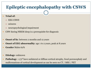 Epileptic encephalopathy with CSWS
 Triad of:
 EEG CSWS
 seizures
 neuropsychological impairment
 CSW during NREM sleep is a prerequisite for diagnosis
 Onset of Sz: between 2 months and 12 years
 Onset of EEG abnormality: age 1 to 2 years, peak at 8 years
 Gender Males 62%
 Etiology- unknown
 Pathology : 1/3rd have unilateral or diffuse cortical atrophy, focal porencephaly and
malformations of cortical development as can be seen on CT / MRI / PET
 