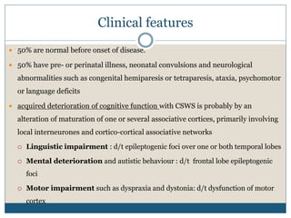 Clinical features
 50% are normal before onset of disease.
 50% have pre- or perinatal illness, neonatal convulsions and neurological
abnormalities such as congenital hemiparesis or tetraparesis, ataxia, psychomotor
or language deficits
 acquired deterioration of cognitive function with CSWS is probably by an
alteration of maturation of one or several associative cortices, primarily involving
local interneurones and cortico-cortical associative networks
 Linguistic impairment : d/t epileptogenic foci over one or both temporal lobes
 Mental deterioration and autistic behaviour : d/t frontal lobe epileptogenic
foci
 Motor impairment such as dyspraxia and dystonia: d/t dysfunction of motor
cortex
 