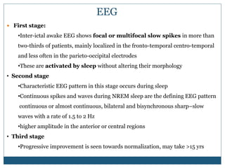 EEG
 First stage:
•Inter-ictal awake EEG shows focal or multifocal slow spikes in more than
two-thirds of patients, mainly localized in the fronto-temporal centro-temporal
and less often in the parieto-occipital electrodes
•These are activated by sleep without altering their morphology
• Second stage
•Characteristic EEG pattern in this stage occurs during sleep
•Continuous spikes and waves during NREM sleep are the defining EEG pattern
continuous or almost continuous, bilateral and bisynchronous sharp–slow
waves with a rate of 1.5 to 2 Hz
•higher amplitude in the anterior or central regions
• Third stage
•Progressive improvement is seen towards normalization, may take >15 yrs
 