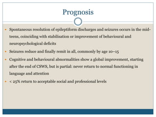 Prognosis
 Spontaneous resolution of epileptiform discharges and seizures occurs in the mid-
teens, coinciding with stabilisation or improvement of behavioural and
neuropsychological deficits
 Seizures reduce and finally remit in all, commonly by age 10–15
 Cognitive and behavioural abnormalities show a global improvement, starting
after the end of CSWS, but is partial: never return to normal functioning in
language and attention
 < 25% return to acceptable social and professional levels
 