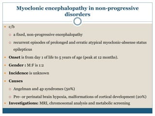 Myoclonic encephalopathy in non-progressive
disorders
 c/b
 a fixed, non-progressive encephalopathy
 recurrent episodes of prolonged and erratic atypical myoclonic-absense status
epilepticus
 Onset is from day 1 of life to 5 years of age (peak at 12 months).
 Gender : M:F is 1:2
 Incidence is unknown
 Causes
 Angelman and 4p syndromes (50%)
 Pre- or perinatal brain hypoxia, malformations of cortical development (20%)
 Investigations: MRI, chromosomal analysis and metabolic screening
 