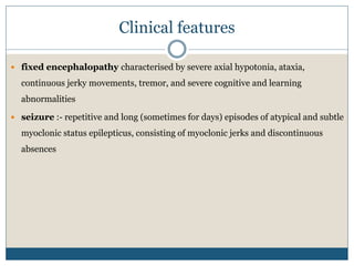 Clinical features
 fixed encephalopathy characterised by severe axial hypotonia, ataxia,
continuous jerky movements, tremor, and severe cognitive and learning
abnormalities
 seizure :- repetitive and long (sometimes for days) episodes of atypical and subtle
myoclonic status epilepticus, consisting of myoclonic jerks and discontinuous
absences
 