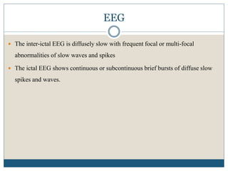 EEG
 The inter-ictal EEG is diffusely slow with frequent focal or multi-focal
abnormalities of slow waves and spikes
 The ictal EEG shows continuous or subcontinuous brief bursts of diffuse slow
spikes and waves.
 