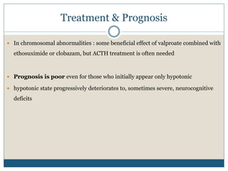 Treatment & Prognosis
 In chromosomal abnormalities : some beneficial effect of valproate combined with
ethosuximide or clobazam, but ACTH treatment is often needed
 Prognosis is poor even for those who initially appear only hypotonic
 hypotonic state progressively deteriorates to, sometimes severe, neurocognitive
deficits
 