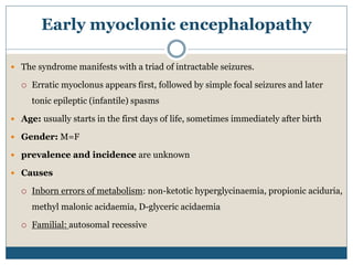 Early myoclonic encephalopathy
 The syndrome manifests with a triad of intractable seizures.
 Erratic myoclonus appears first, followed by simple focal seizures and later
tonic epileptic (infantile) spasms
 Age: usually starts in the first days of life, sometimes immediately after birth
 Gender: M=F
 prevalence and incidence are unknown
 Causes
 Inborn errors of metabolism: non-ketotic hyperglycinaemia, propionic aciduria,
methyl malonic acidaemia, D-glyceric acidaemia
 Familial: autosomal recessive
 
