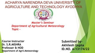 Course Instructor
Dr. S.R.MISHRA
Professer & HOD
Department of Agril.Meteorology
Submitted by-
Akhilesh Gupta
ID.NO. A-13174/22
Master’s Seminar
Department of Agricultural Meteorology
Topic –
ACHARYA NARENDRA DEVA UNIVERSITY OF
AGRICULTURE AND TECHNOLOGY AYODHYA
 