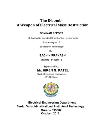 The E-bomb
A Weapon of Electrical Mass Destruction
SEMINAR REPORT
Submitted in partial fulfillment of the requirements
for the degree of
Bachelor of Technology
By

SACHIN PRAKASH
[ Roll No – U10EE084 ]

Supervised by:

Mr. HIREN G. PATEL
Dept. of Electrical Engineering,
SVNIT, Surat.

Electrical Engineering Department
Sardar Vallabhbhai National Institute of Technology

Surat – 395007
October, 2013

 