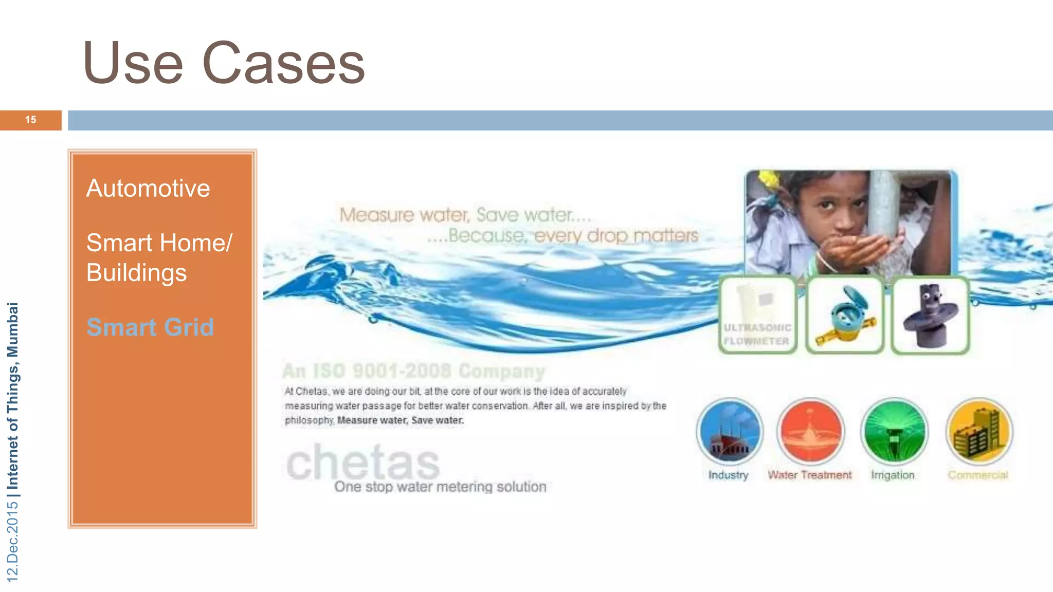 12.Dec.2015|InternetofThings,Mumbai
Chetas Control Systems Private
Limited.
 Established in 1989
Use Cases
15
Automotive
Smart Home/
Buildings
Smart Grid
Matrix Partners invests 60 cr rupees in Pune based water metering
solutions company
AMR Compatible Water Meters
 