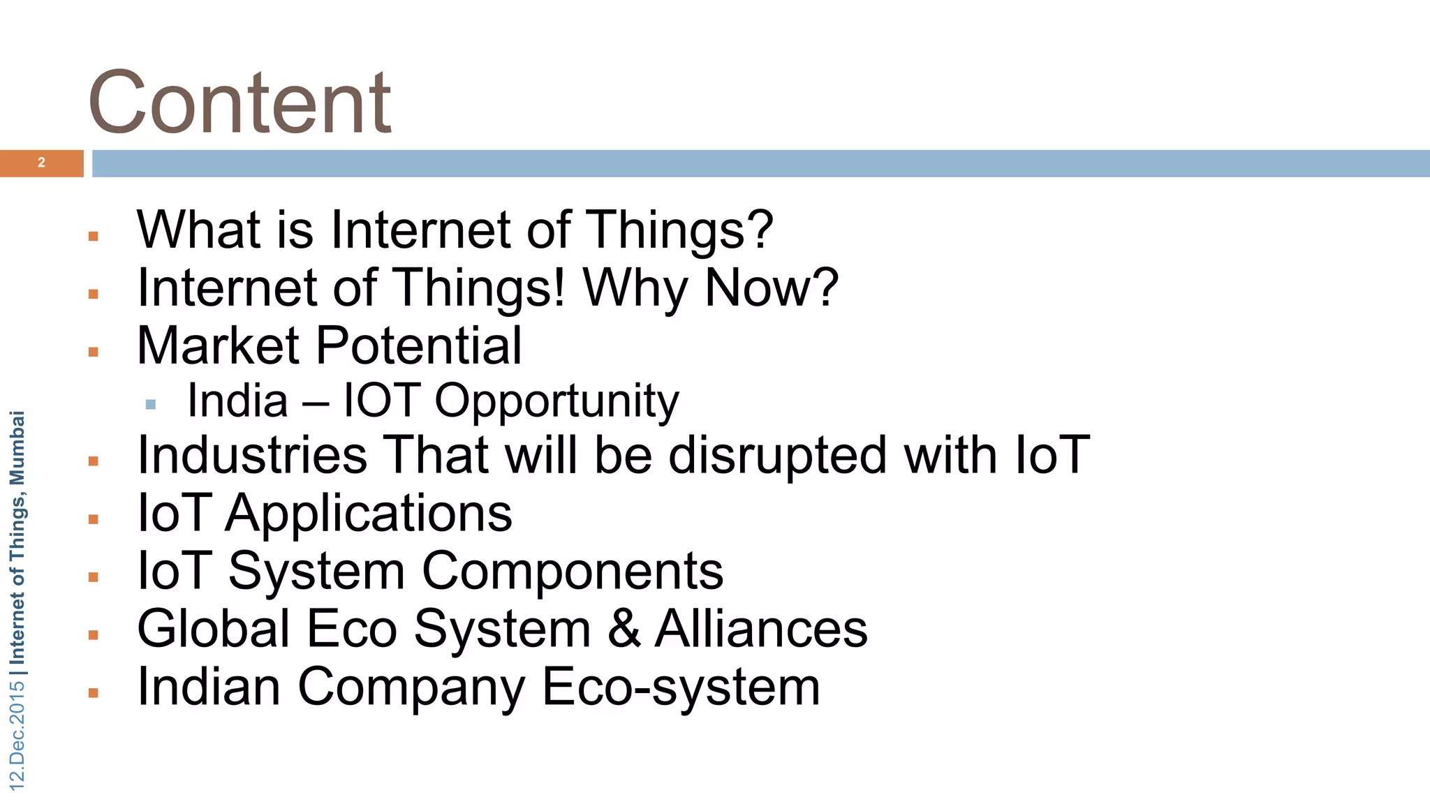 12.Dec.2015|InternetofThings,Mumbai
Content
 What is Internet of Things?
 Internet of Things! Why Now?
 Market Potential
 India – IOT Opportunity
 Industries That will be disrupted with IoT
 IoT Applications
 IoT System Components
 Global Eco System & Alliances
 Indian Company Eco-system
2
 