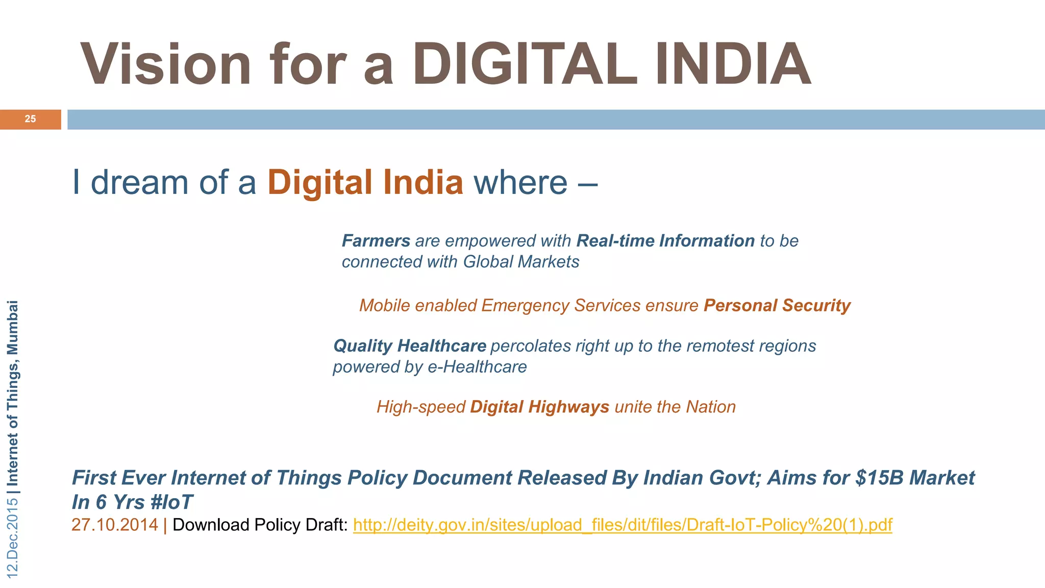 12.Dec.2015|InternetofThings,Mumbai
Vision for a DIGITAL INDIA
25
Farmers are empowered with Real-time Information to be
connected with Global Markets
Mobile enabled Emergency Services ensure Personal Security
Quality Healthcare percolates right up to the remotest regions
powered by e-Healthcare
High-speed Digital Highways unite the Nation
I dream of a Digital India where –
First Ever Internet of Things Policy Document Released By Indian Govt; Aims for $15B Market
In 6 Yrs #IoT
27.10.2014 | Download Policy Draft: http://deity.gov.in/sites/upload_files/dit/files/Draft-IoT-Policy%20(1).pdf
 