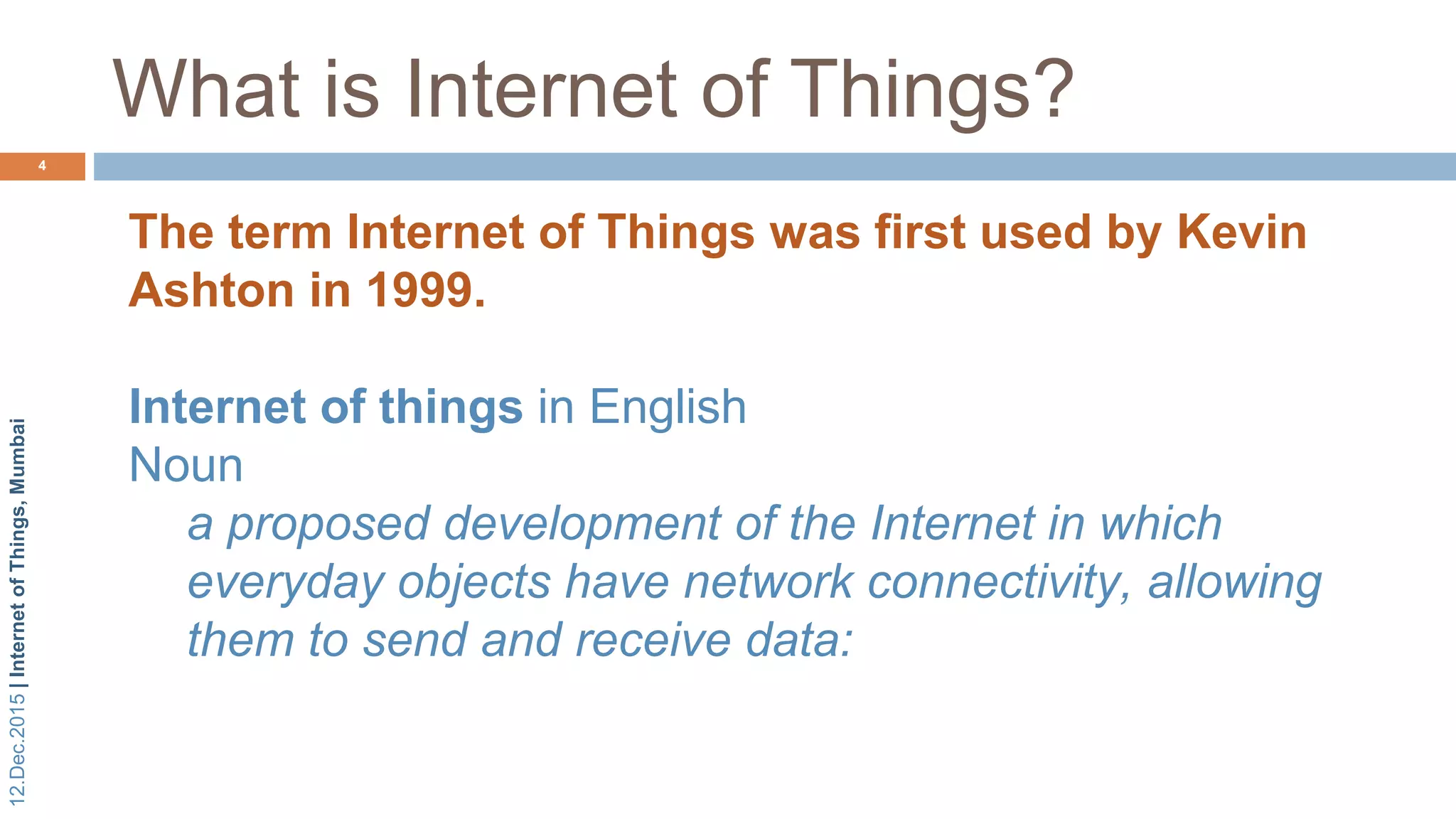 12.Dec.2015|InternetofThings,Mumbai
What is Internet of Things?
4
The term Internet of Things was first used by Kevin
Ashton in 1999.
Internet of things in English
Noun
a proposed development of the Internet in which
everyday objects have network connectivity, allowing
them to send and receive data:
 