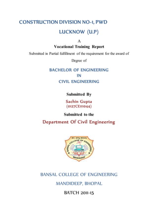 CONSTRUCTION DIVISION NO-1, PWD 
LUCKNOW (U.P) 
A 
Vocational Training Report 
Submitted in Partial fulfillment of the requirement for the award of 
Degree of 
BACHELOR OF ENGINEERING 
IN 
CIVIL ENGINEERING 
Submitted By 
Sachin Gupta 
(0127CE111044) 
Submitted to the 
Department Of Civil Engineering 
BANSAL COLLEGE OF ENGINEERING 
MANDIDEEP, BHOPAL 
BATCH 2011-15 
 