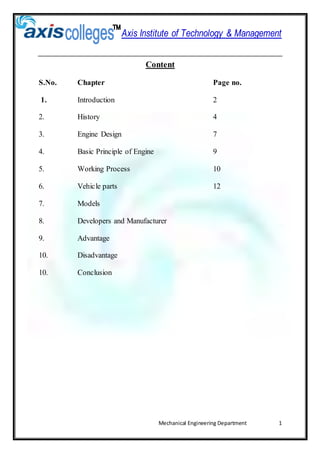 Axis Institute of Technology & Management
Mechanical Engineering Department 1
Content
S.No. Chapter Page no.
1. Introduction 2
2. History 4
3. Engine Design 7
4. Basic Principle of Engine 9
5. Working Process 10
6. Vehicle parts 12
7. Models
8. Developers and Manufacturer
9. Advantage
10. Disadvantage
10. Conclusion
 