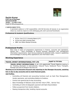 Sachin Kumar
D-207 Sec-23 Raj Nagar
Ghaziabad-201001
Mobile: - +91-9891174563
Email Id:1983sach@gmail.com___________________________________________________
CAREER OBJECTIVE:
A persistent endeavor to full responsibility with full devotion & honesty in an organization
where my creativity improves with challenging jobs and to personal benchmark.
Professional & Academic Qualifications
• M.Com from C.C.S University Meerut (U.P.)
• B.Com from Delhi University Delhi.
• MBA from Sikkim Manipal University
Professional Profile
More than 6 years of progressive experiences in finance, accounts and operations.
Gained first – hand knowledge of diverse business operations and management
information requirements. Have strong analytical & statistical skills, research capabilities
and knowledge of utilizing office applications and information tools.
Working Experience
TRAVEL SPIRIT INTERNATIONAL PVT LTD Sep07 to Till Date
TRAVEL SPIRIT INTERNATIONAL is an IATA approved Travel Agency dealing in
Air Ticketing (Domestic & International), Inbound Tours, Outbound Tours, Transport,
Package and Visa & Passport Services etc.
Working as an Sr.Executive-Account and reporting to the Manager-Accounts, assisting
him in day to day accounts and to meet financial goals.
Job Profiles:
o Controlling all financial and accounting functions such as Cash Flow Management,
Vendor payments, and controlling Debtors & Creditors.
o Control over general day-to-day accounting.
o Basic Knowledge of Statutory dues and their return (TDS. , Service Tax)
o Controlling of online & telegraphic payment with Bank Reconciliation
o Follow up payment from Sundry Debtors.
o Passing transporters bills, handling imprest accounts.
 