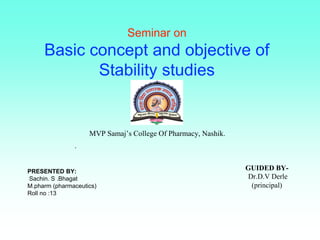 Seminar on
Basic concept and objective of
Stability studies
PRESENTED BY:
Sachin. S .Bhagat
M.pharm (pharmaceutics)
Roll no :13
GUIDED BY-
Dr.D.V Derle
(principal)
MVP Samaj’s College Of Pharmacy, Nashik.
.
 