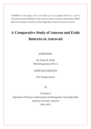 SYNOPSIS of the project work to be carried out in an academic Session as a part of
curriculum for partial fulfillment of the Award of master of business administration (MBA)
degree in the faculty of commerce of Sant Gadge Baba Amravati University, Amravati.




A Comparative Study of Ameron and Exide
                      Batteries in Amravati


                                    SUBMITTED BY


                                 Mr. Sachin B. Farfad
                            MBA-(Programme) 2010-12


                              UNDER THE GUIDENCE OF


                                 Prof. Deepak Jaiswal



                                           TO


                                      The Head of
  Department of Business Administration and Management, Sant Gadge Baba
                           Amravati University, Amravati
                                      20011-2012
 