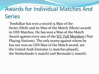 Awards for Individual Matches And
Series
Tendulkar has won a record 15 Man of the
Series (MoS) and 62 Man of the Match (Mom) awards
in ODI Matches. He has won a Man of the Match
Award against every one of the ICC Full Members (Test
Playing Nations). The only teams against whom he
has not won an ODI Man of the Match award, are
the United Arab Emirates (2 matches played),
the Netherlands (1 match) and Bermuda (1 match).
 