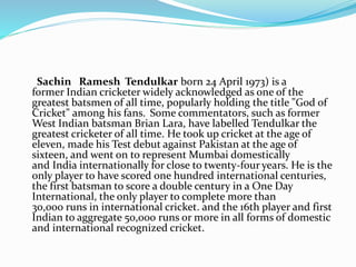 Sachin Ramesh Tendulkar born 24 April 1973) is a
former Indian cricketer widely acknowledged as one of the
greatest batsmen of all time, popularly holding the title "God of
Cricket" among his fans. Some commentators, such as former
West Indian batsman Brian Lara, have labelled Tendulkar the
greatest cricketer of all time. He took up cricket at the age of
eleven, made his Test debut against Pakistan at the age of
sixteen, and went on to represent Mumbai domestically
and India internationally for close to twenty-four years. He is the
only player to have scored one hundred international centuries,
the first batsman to score a double century in a One Day
International, the only player to complete more than
30,000 runs in international cricket. and the 16th player and first
Indian to aggregate 50,000 runs or more in all forms of domestic
and international recognized cricket.
 