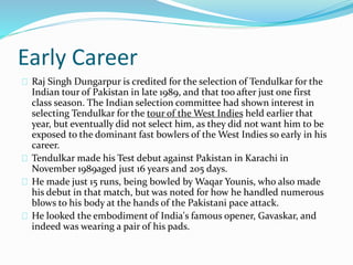 Early Career
Raj Singh Dungarpur is credited for the selection of Tendulkar for the
Indian tour of Pakistan in late 1989, and that too after just one first
class season. The Indian selection committee had shown interest in
selecting Tendulkar for the tour of the West Indies held earlier that
year, but eventually did not select him, as they did not want him to be
exposed to the dominant fast bowlers of the West Indies so early in his
career.
Tendulkar made his Test debut against Pakistan in Karachi in
November 1989aged just 16 years and 205 days.
He made just 15 runs, being bowled by Waqar Younis, who also made
his debut in that match, but was noted for how he handled numerous
blows to his body at the hands of the Pakistani pace attack.
He looked the embodiment of India's famous opener, Gavaskar, and
indeed was wearing a pair of his pads.
 