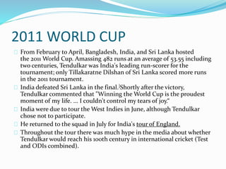 2011 WORLD CUP
From February to April, Bangladesh, India, and Sri Lanka hosted
the 2011 World Cup. Amassing 482 runs at an average of 53.55 including
two centuries, Tendulkar was India's leading run-scorer for the
tournament; only Tillakaratne Dilshan of Sri Lanka scored more runs
in the 2011 tournament.
India defeated Sri Lanka in the final.]Shortly after the victory,
Tendulkar commented that "Winning the World Cup is the proudest
moment of my life. ... I couldn't control my tears of joy.“
India were due to tour the West Indies in June, although Tendulkar
chose not to participate.
He returned to the squad in July for India's tour of England.
Throughout the tour there was much hype in the media about whether
Tendulkar would reach his 100th century in international cricket (Test
and ODIs combined).
 