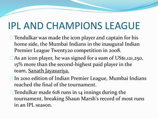 IPL AND CHAMPIONS LEAGUE
Tendulkar was made the icon player and captain for his
home side, the Mumbai Indians in the inaugural Indian
Premier League Twenty20 competition in 2008.
As an icon player, he was signed for a sum of US$1,121,250,
15% more than the second-highest paid player in the
team, Sanath Jayasuriya.
In 2010 edition of Indian Premier League, Mumbai Indians
reached the final of the tournament.
Tendulkar made 618 runs in 14 innings during the
tournament, breaking Shaun Marsh's record of most runs
in an IPL season.
 