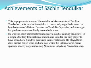 Achievements of Sachin Tendulkar
This page presents some of the notable achievements of Sachin
Tendulkar, a former Indian cricketer, universally regarded as one the
best batsmen of all time. Debates on Tendulkar's precise rank amongst
his predecessors are unlikely to conclude soon.
He was the sport's first batsman to score a double century (200 runs) in
a single One Day International match, and is so far the only player to
have scored one hundred centuries in internationals. He played first-
class cricket for 26 years and one day, whilst his international career
spanned exactly 24 years from 15 November 1989 to 15 November 2013.
 