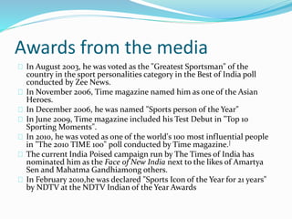 Awards from the media
In August 2003, he was voted as the "Greatest Sportsman" of the
country in the sport personalities category in the Best of India poll
conducted by Zee News.
In November 2006, Time magazine named him as one of the Asian
Heroes.
In December 2006, he was named "Sports person of the Year"
In June 2009, Time magazine included his Test Debut in "Top 10
Sporting Moments".
In 2010, he was voted as one of the world's 100 most influential people
in "The 2010 TIME 100" poll conducted by Time magazine.]
The current India Poised campaign run by The Times of India has
nominated him as the Face of New India next to the likes of Amartya
Sen and Mahatma Gandhiamong others.
In February 2010,he was declared "Sports Icon of the Year for 21 years"
by NDTV at the NDTV Indian of the Year Awards
 