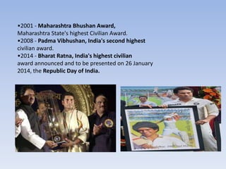 •2001 - Maharashtra Bhushan Award,
Maharashtra State's highest Civilian Award.
•2008 - Padma Vibhushan, India's second highest
civilian award.
•2014 - Bharat Ratna, India's highest civilian
award announced and to be presented on 26 January
2014, the Republic Day of India.
 