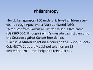 Philanthropy
•Tendulkar sponsors 200 underprivileged children every
year through Apnalaya, a Mumbai-based NGO.
•A request from Sachin on Twitter raised 1.025 crore
(US$160,000) through Sachin's crusade against cancer for
the Crusade against Cancer foundation.
•Sachin Tendulkar spent nine hours on the 12-hour Coca-
Cola-NDTV Support My School telethon on 18
September 2011 that helped to raise 7 crore.
 
