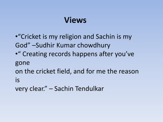 Views
•“Cricket is my religion and Sachin is my
God” –Sudhir Kumar chowdhury
•“ Creating records happens after you’ve
gone
on the cricket field, and for me the reason
is
very clear.” – Sachin Tendulkar
 