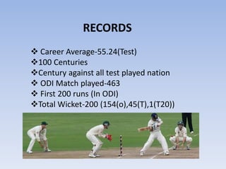  Career Average-55.24(Test)
100 Centuries
Century against all test played nation
 ODI Match played-463
 First 200 runs (In ODI)
Total Wicket-200 (154(o),45(T),1(T20))
RECORDS
 