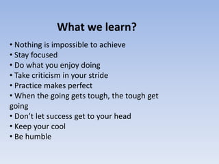 What we learn?
• Nothing is impossible to achieve
• Stay focused
• Do what you enjoy doing
• Take criticism in your stride
• Practice makes perfect
• When the going gets tough, the tough get
going
• Don’t let success get to your head
• Keep your cool
• Be humble
 