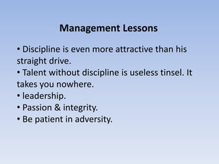 Management Lessons
• Discipline is even more attractive than his
straight drive.
• Talent without discipline is useless tinsel. It
takes you nowhere.
• leadership.
• Passion & integrity.
• Be patient in adversity.
 