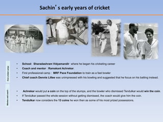 Sachin’s early years of cricket
• School: Sharadashram Vidyamandir where he began his cricketing career
• Coach and mentor : Ramakant Achrekar.
• First professional camp : MRF Pace Foundation to train as a fast bowler
• Chief coach Dennis Lillee was unimpressed with his bowling and suggested that he focus on his batting instead.
• Achrekar would put a coin on the top of the stumps, and the bowler who dismissed Tendulkar would win the coin.
• If Tendulkar passed the whole session without getting dismissed, the coach would give him the coin.
• Tendulkar now considers the 13 coins he won then as some of his most prized possessions.
Firstcricketcamp:Mentorandcoach:
 