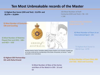 1) Highest Run Scorer (ODI and Test) : 15,470+ and
18,374+ = 33,844+
2) Most Number of Centuries :
100 and Counting
3) Most Number of Matches
Played (Test and ODI) : 188+
and 462+ = 650
4) Highest ODI Partnership :
331 with Rahul Dravid
5) Most Number of Man of the Series
and Man of the Match in ODI : 16 and
62
6) Most Number of Fours (Test, ODI
and T20) : 4013 and Counting
7) Highest Run Scorer in
World Cup : 2278
8) Most Number of Years in an
International Sport - 23+
9) Most Number of Stadium
Appearances : 90+
10) Most Number of Half-
Centuries (ODI and Test) = 96 + 65
= 196
Ten Most Unbreakable records of the Master
Batting maestro Sachin Tendulkar added another feather to his already crowded cap
as he was conferred the membership of the Order of Australia, an honour “rarely”
awarded to non-Australians
 