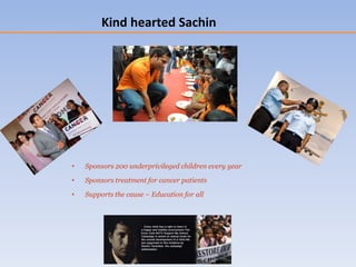 • Sponsors 200 underprivileged children every year
• Sponsors treatment for cancer patients
• Supports the cause – Education for all
Kind hearted Sachin
 
