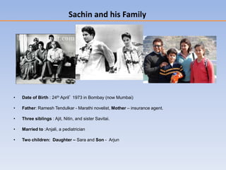 Sachin and his Family
• Date of Birth : 24th April’ 1973 in Bombay (now Mumbai)
• Father: Ramesh Tendulkar - Marathi novelist, Mother – insurance agent.
• Three siblings : Ajit, Nitin, and sister Savitai.
• Married to :Anjali, a pediatrician
• Two children: Daughter – Sara and Son - Arjun
 
