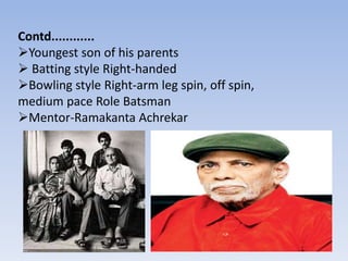 Contd............
Youngest son of his parents
 Batting style Right-handed
Bowling style Right-arm leg spin, off spin,
medium pace Role Batsman
Mentor-Ramakanta Achrekar
 