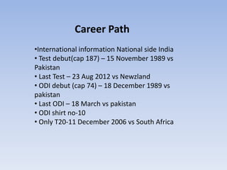 Career Path
•International information National side India
• Test debut(cap 187) – 15 November 1989 vs
Pakistan
• Last Test – 23 Aug 2012 vs Newzland
• ODI debut (cap 74) – 18 December 1989 vs
pakistan
• Last ODI – 18 March vs pakistan
• ODI shirt no-10
• Only T20-11 December 2006 vs South Africa
 
