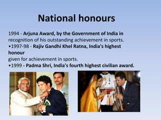 National honours
1994 - Arjuna Award, by the Government of India in
recognition of his outstanding achievement in sports.
•1997-98 - Rajiv Gandhi Khel Ratna, India's highest
honour
given for achievement in sports.
•1999 - Padma Shri, India's fourth highest civilian award.
 